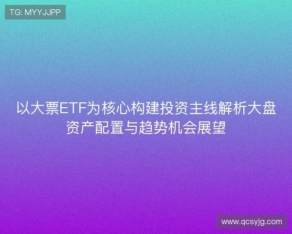以大票ETF为核心构建投资主线解析大盘资产配置与趋势机会展望